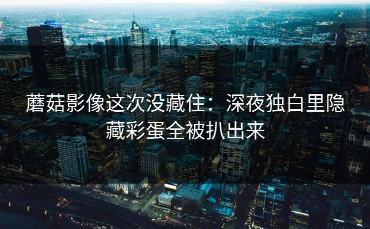 蘑菇影像这次没藏住：深夜独白里隐藏彩蛋全被扒出来