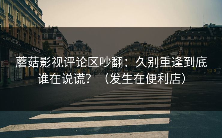 蘑菇影视评论区吵翻：久别重逢到底谁在说谎？（发生在便利店）