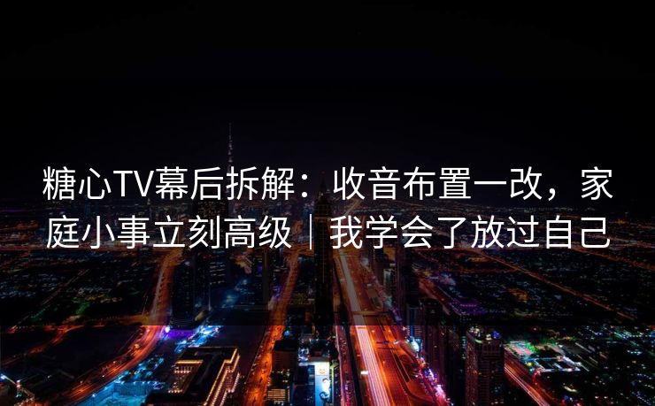 糖心TV幕后拆解：收音布置一改，家庭小事立刻高级｜我学会了放过自己
