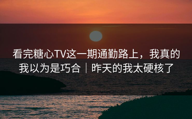 看完糖心TV这一期通勤路上，我真的我以为是巧合｜昨天的我太硬核了