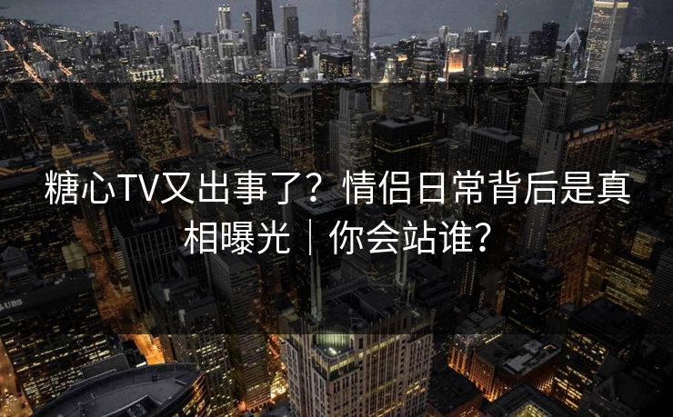 糖心TV又出事了？情侣日常背后是真相曝光｜你会站谁？