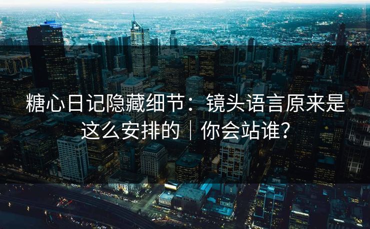 糖心日记隐藏细节：镜头语言原来是这么安排的｜你会站谁？
