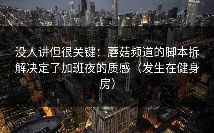 没人讲但很关键：蘑菇频道的脚本拆解决定了加班夜的质感（发生在健身房）