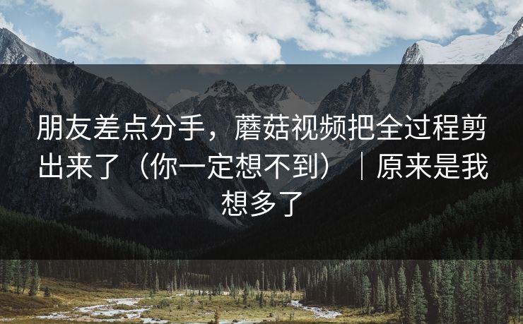 朋友差点分手，蘑菇视频把全过程剪出来了（你一定想不到）｜原来是我想多了