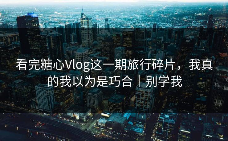 看完糖心Vlog这一期旅行碎片，我真的我以为是巧合｜别学我