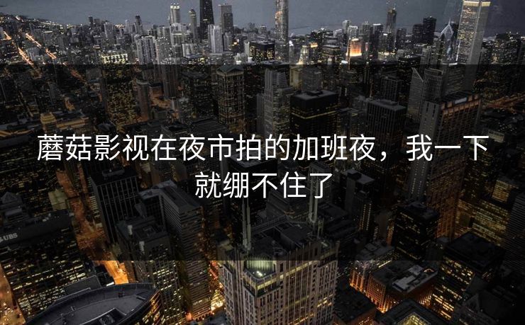 蘑菇影视在夜市拍的加班夜，我一下就绷不住了