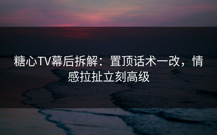 糖心TV幕后拆解：置顶话术一改，情感拉扯立刻高级