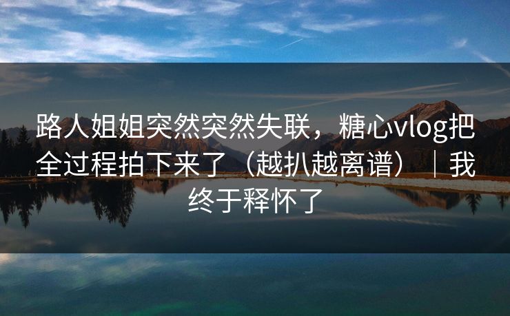 路人姐姐突然突然失联，糖心vlog把全过程拍下来了（越扒越离谱）｜我终于释怀了