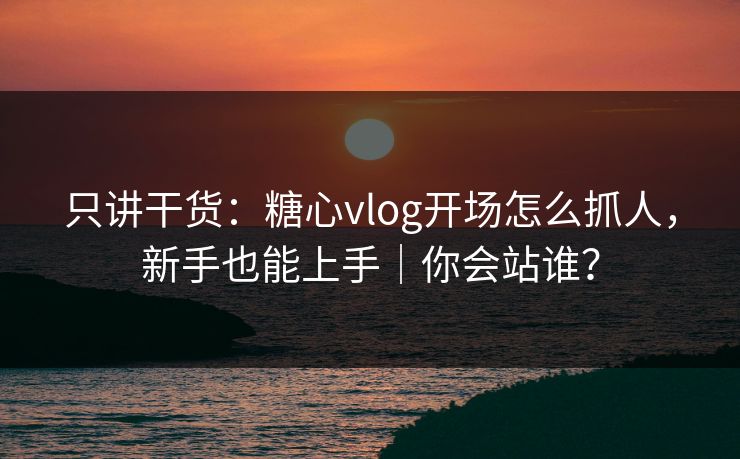 只讲干货：糖心vlog开场怎么抓人，新手也能上手｜你会站谁？