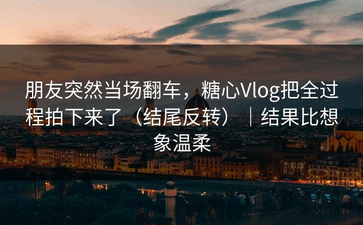 朋友突然当场翻车，糖心Vlog把全过程拍下来了（结尾反转）｜结果比想象温柔