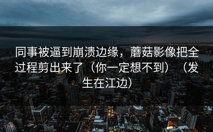 同事被逼到崩溃边缘，蘑菇影像把全过程剪出来了（你一定想不到）（发生在江边）