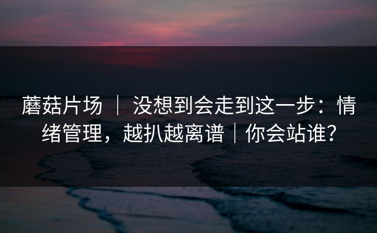 蘑菇片场 ｜ 没想到会走到这一步：情绪管理，越扒越离谱｜你会站谁？