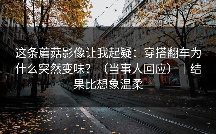 这条蘑菇影像让我起疑：穿搭翻车为什么突然变味？（当事人回应）｜结果比想象温柔