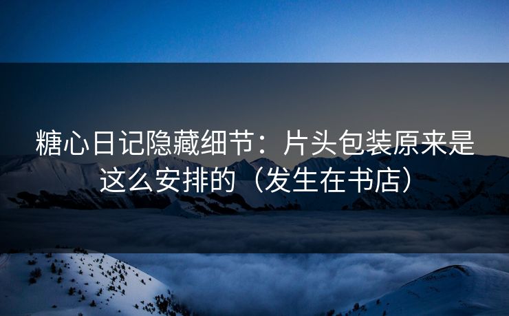 糖心日记隐藏细节：片头包装原来是这么安排的（发生在书店）
