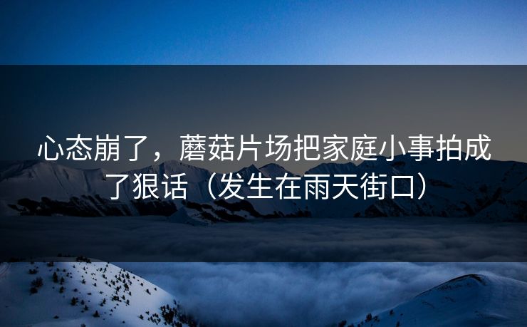 心态崩了，蘑菇片场把家庭小事拍成了狠话（发生在雨天街口）