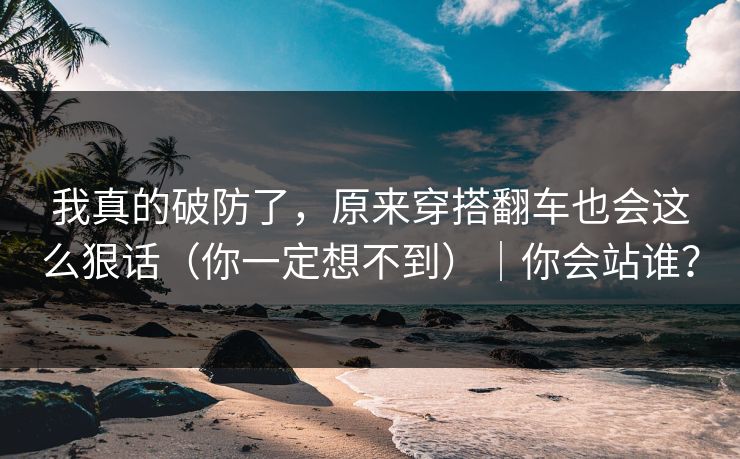 我真的破防了，原来穿搭翻车也会这么狠话（你一定想不到）｜你会站谁？
