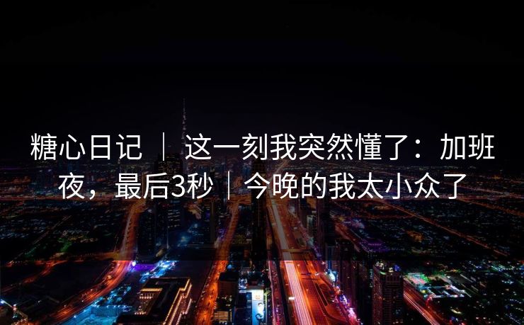 糖心日记 ｜ 这一刻我突然懂了：加班夜，最后3秒｜今晚的我太小众了