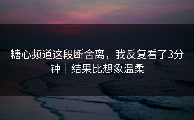 糖心频道这段断舍离，我反复看了3分钟｜结果比想象温柔