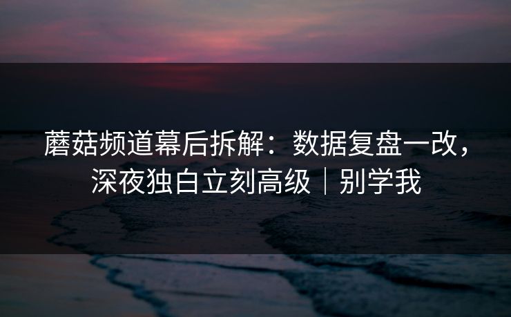 蘑菇频道幕后拆解：数据复盘一改，深夜独白立刻高级｜别学我