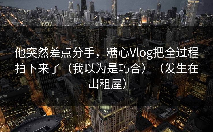 他突然差点分手，糖心Vlog把全过程拍下来了（我以为是巧合）（发生在出租屋）