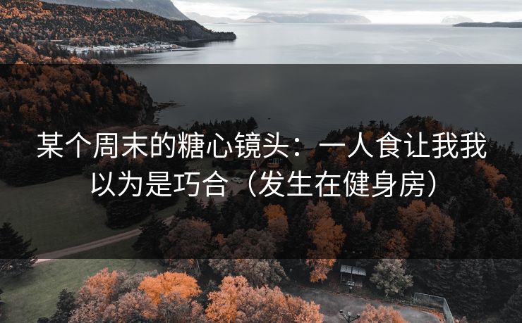 某个周末的糖心镜头：一人食让我我以为是巧合（发生在健身房）
