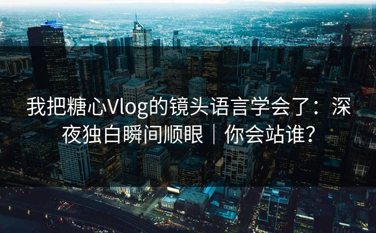 我把糖心Vlog的镜头语言学会了：深夜独白瞬间顺眼｜你会站谁？