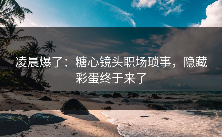 凌晨爆了：糖心镜头职场琐事，隐藏彩蛋终于来了