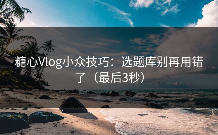 糖心Vlog小众技巧：选题库别再用错了（最后3秒）