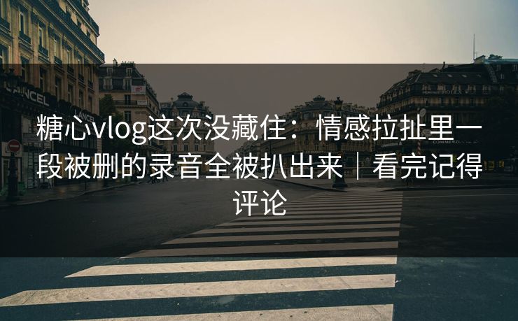 糖心vlog这次没藏住：情感拉扯里一段被删的录音全被扒出来｜看完记得评论