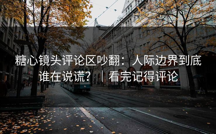 糖心镜头评论区吵翻：人际边界到底谁在说谎？｜看完记得评论