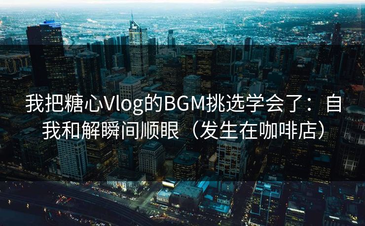 我把糖心Vlog的BGM挑选学会了：自我和解瞬间顺眼（发生在咖啡店）