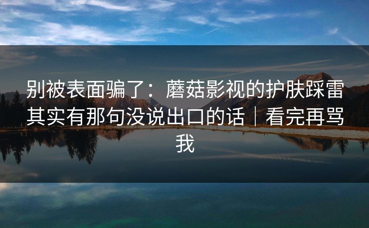 别被表面骗了：蘑菇影视的护肤踩雷其实有那句没说出口的话｜看完再骂我