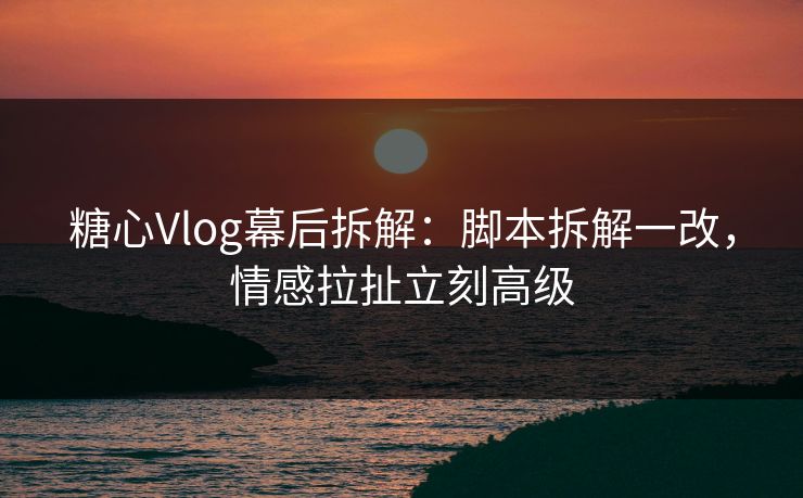 糖心Vlog幕后拆解：脚本拆解一改，情感拉扯立刻高级