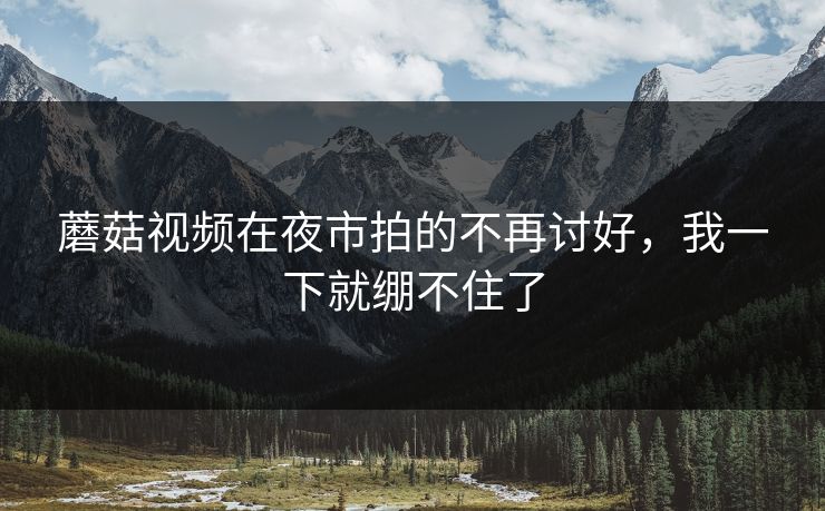 蘑菇视频在夜市拍的不再讨好，我一下就绷不住了