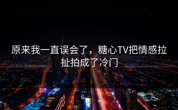 原来我一直误会了，糖心TV把情感拉扯拍成了冷门