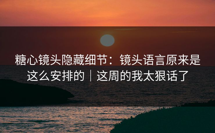 糖心镜头隐藏细节：镜头语言原来是这么安排的｜这周的我太狠话了