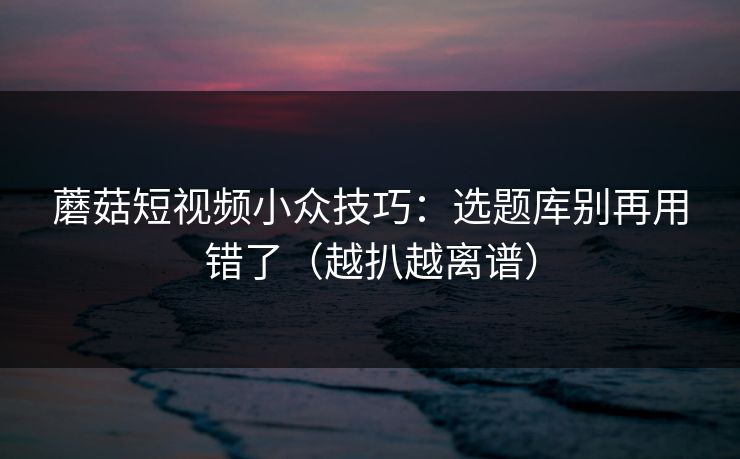 蘑菇短视频小众技巧：选题库别再用错了（越扒越离谱）