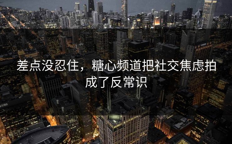 差点没忍住，糖心频道把社交焦虑拍成了反常识