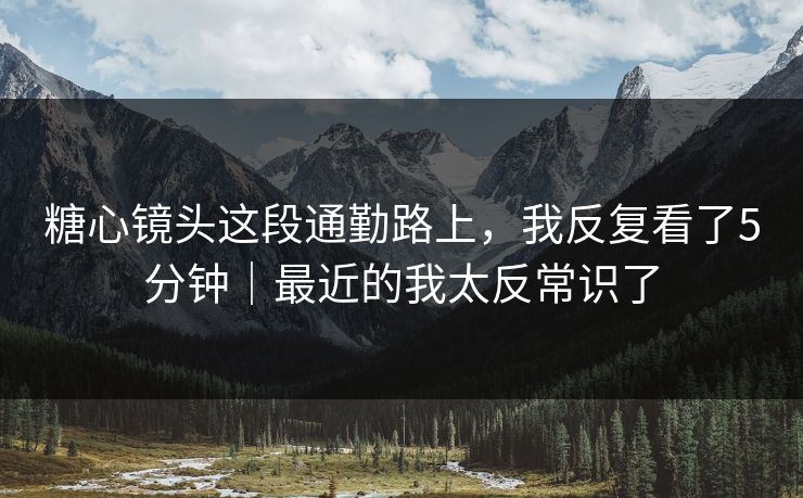 糖心镜头这段通勤路上，我反复看了5分钟｜最近的我太反常识了