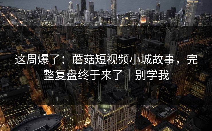 这周爆了：蘑菇短视频小城故事，完整复盘终于来了｜别学我
