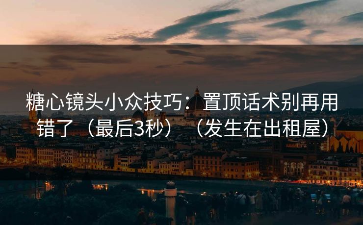 糖心镜头小众技巧：置顶话术别再用错了（最后3秒）（发生在出租屋）
