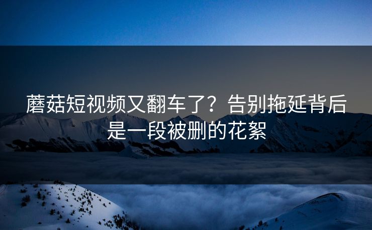 蘑菇短视频又翻车了？告别拖延背后是一段被删的花絮