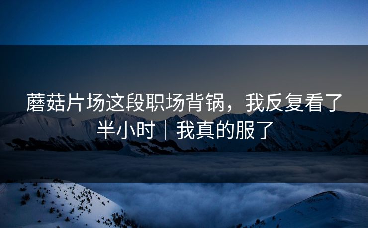 蘑菇片场这段职场背锅，我反复看了半小时｜我真的服了