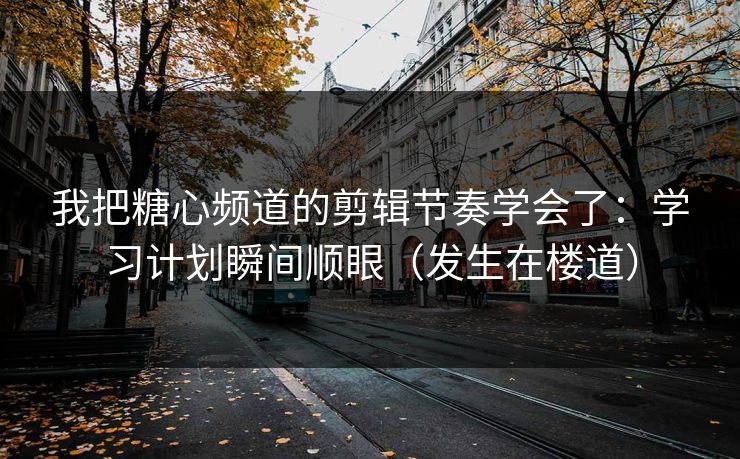 我把糖心频道的剪辑节奏学会了：学习计划瞬间顺眼（发生在楼道）
