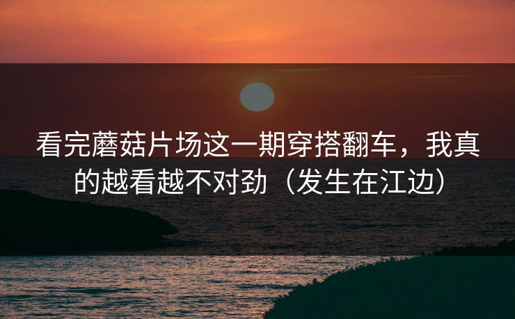 看完蘑菇片场这一期穿搭翻车，我真的越看越不对劲（发生在江边）
