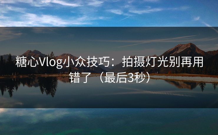 糖心Vlog小众技巧：拍摄灯光别再用错了（最后3秒）