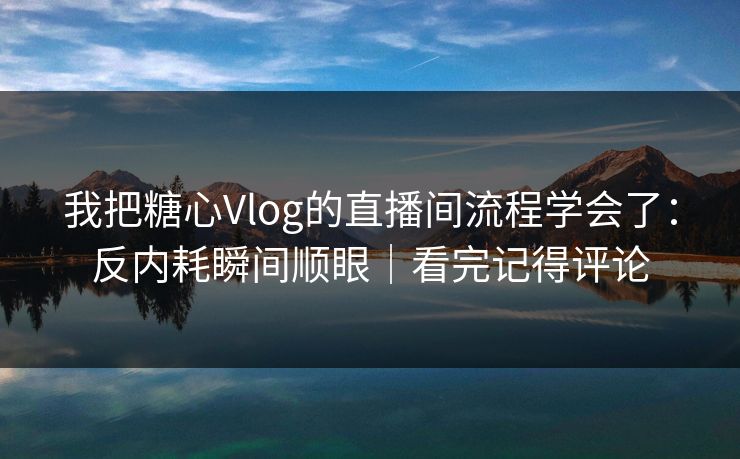 我把糖心Vlog的直播间流程学会了：反内耗瞬间顺眼｜看完记得评论