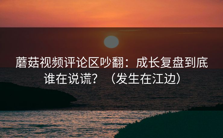 蘑菇视频评论区吵翻：成长复盘到底谁在说谎？（发生在江边）