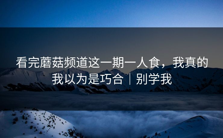 看完蘑菇频道这一期一人食，我真的我以为是巧合｜别学我