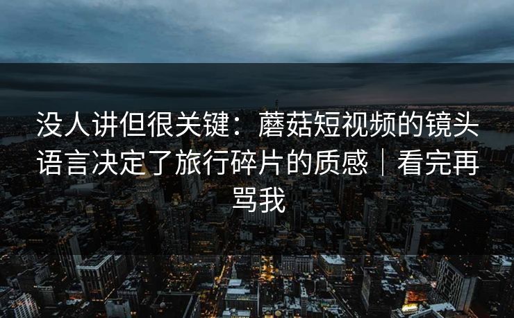没人讲但很关键：蘑菇短视频的镜头语言决定了旅行碎片的质感｜看完再骂我